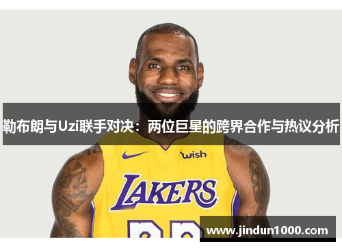勒布朗与Uzi联手对决：两位巨星的跨界合作与热议分析