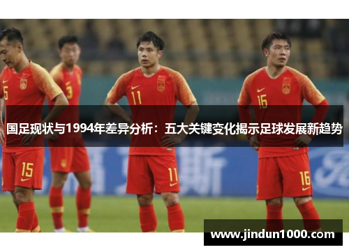 国足现状与1994年差异分析：五大关键变化揭示足球发展新趋势