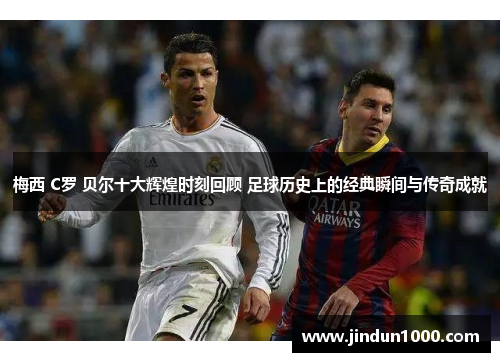 梅西 C罗 贝尔十大辉煌时刻回顾 足球历史上的经典瞬间与传奇成就