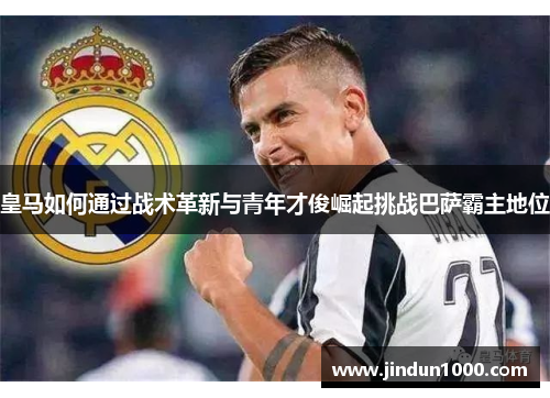 皇马如何通过战术革新与青年才俊崛起挑战巴萨霸主地位