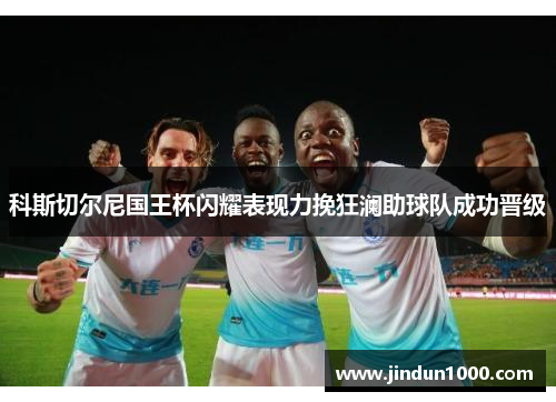 科斯切尔尼国王杯闪耀表现力挽狂澜助球队成功晋级