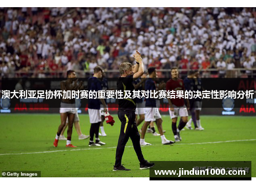 澳大利亚足协杯加时赛的重要性及其对比赛结果的决定性影响分析 澳大利亚足协杯加时赛的重要性及其对比赛结果的决定性影响分析